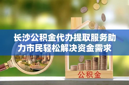 嘉荫长沙公积金代办提取服务助力市民轻松解决资金需求