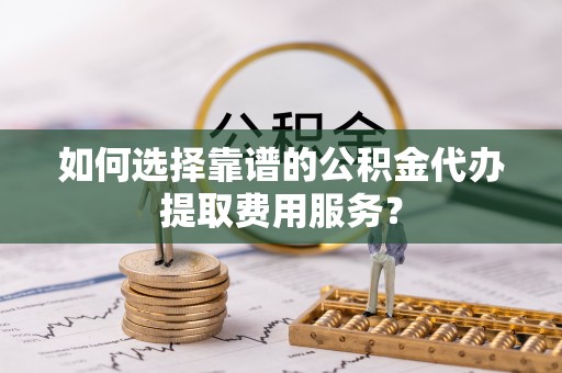 嘉荫如何选择靠谱的公积金代办提取费用服务？