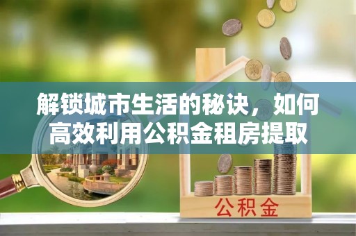 嘉荫解锁城市生活的秘诀，如何高效利用公积金租房提取