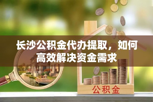 嘉荫长沙公积金代办提取，如何高效解决资金需求