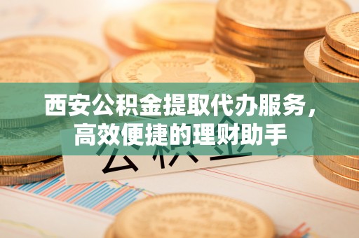嘉荫西安公积金提取代办服务，高效便捷的理财助手