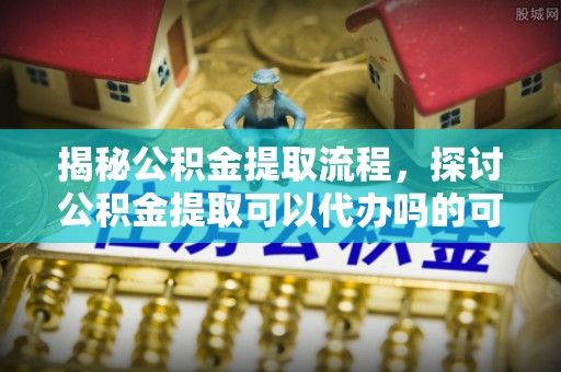 嘉荫揭秘公积金提取流程，探讨公积金提取可以代办吗的可行性与注意事项