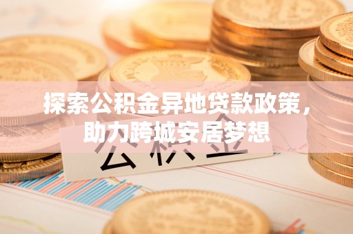 嘉荫探索公积金异地贷款政策，助力跨城安居梦想