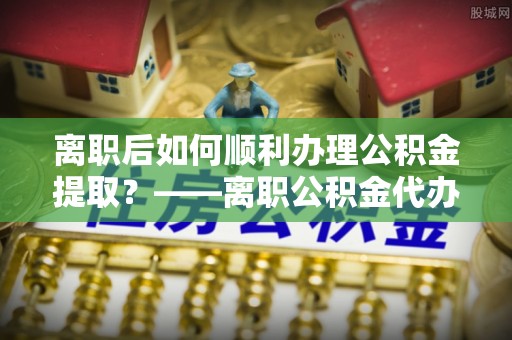 嘉荫离职后如何顺利办理公积金提取？——离职公积金代办提取全攻略