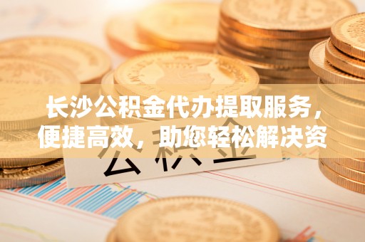嘉荫长沙公积金代办提取服务，便捷高效，助您轻松解决资金需求